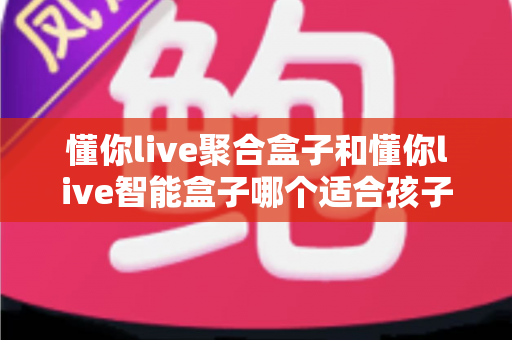 懂你live聚合盒子和懂你live智能盒子哪个适合孩子?家长选购全攻略深度测评 懂你live聚合盒子和懂你live智能盒子哪个适合孩子?家长选购全攻略深度测评