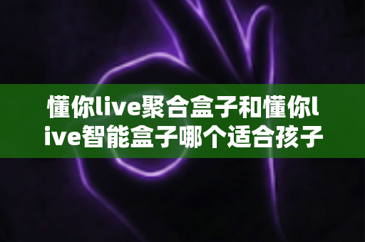 懂你live聚合盒子和懂你live智能盒子哪个适合孩子?家长选购全攻略深度测评 懂你live聚合盒子和懂你live智能盒子哪个适合孩子?家长选购全攻略深度测评
