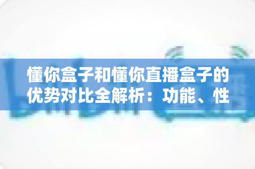 懂你盒子和懂你直播盒子的优势对比全解析:功能、性能与选购指南一文看懂 懂你盒子和懂你直播盒子的优势对比全解析:功能、性能与选购指南一文看懂