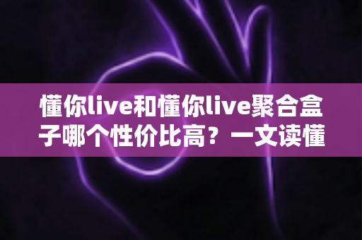 懂你live和懂你live聚合盒子哪个性价比高?一文读懂选购逻辑与实用对比 懂你live和懂你live聚合盒子哪个性价比高?一文读懂选购逻辑与实用对比
