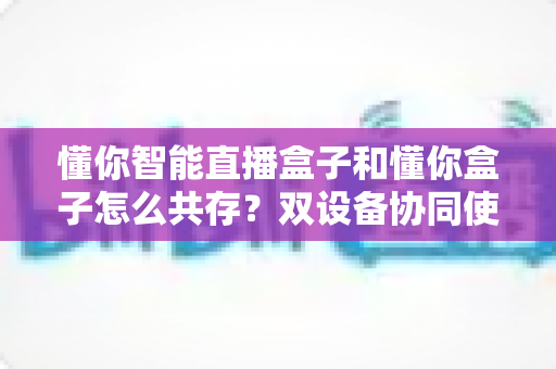 懂你智能直播盒子和懂你盒子怎么共存？双设备协同使用全攻略，轻松实现直播效率翻倍