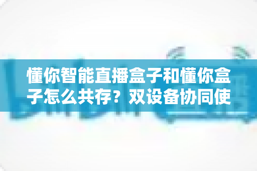 懂你智能直播盒子和懂你盒子怎么共存？双设备协同使用全攻略，轻松实现直播效率翻倍