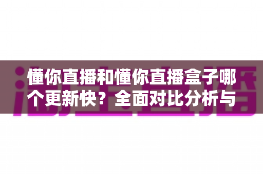 懂你直播和懂你直播盒子哪个更新快?全面对比分析与选择指南 懂你直播和懂你直播盒子哪个更新快?全面对比分析与选择指南
