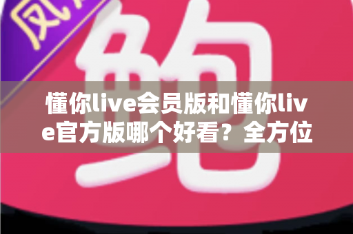懂你live会员版和懂你live官方版哪个好看？全方位对比测评帮你选对版本