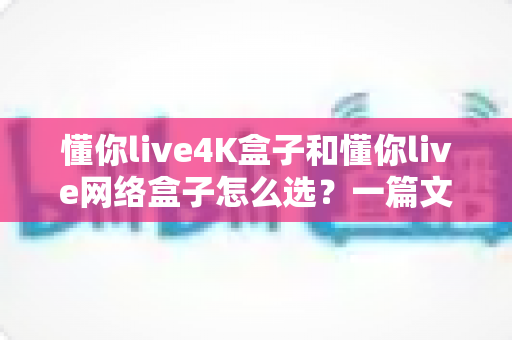 懂你live4K盒子和懂你live网络盒子怎么选？一篇文章帮你理清思路，找到最适合自己的那款