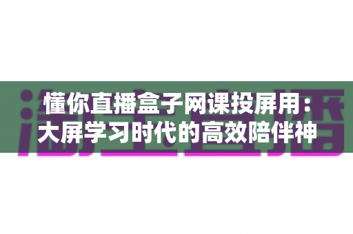 懂你直播盒子网课投屏用：大屏学习时代的高效陪伴神器