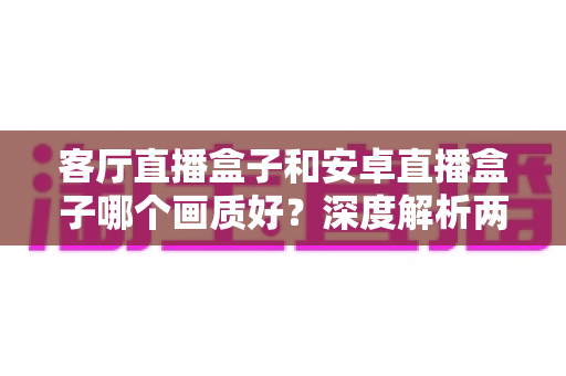 客厅直播盒子和安卓直播盒子哪个画质好？深度解析两大观影设备的画质差异与选购指南