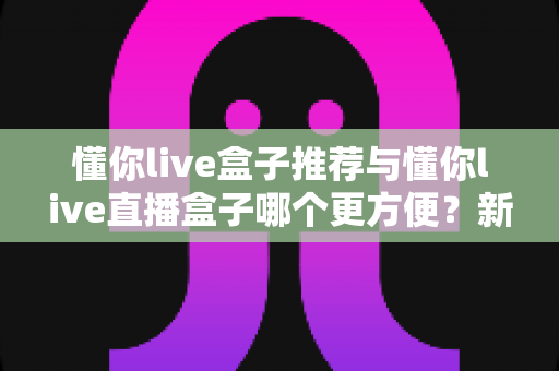懂你live盒子推荐与懂你live直播盒子哪个更方便？新手到老手的全面对比与实用指南