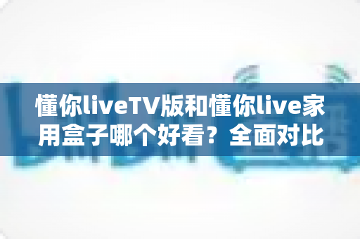 懂你liveTV版和懂你live家用盒子哪个好看？全面对比帮你选出颜值与体验兼得的那一款