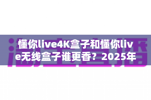 懂你live4K盒子和懂你live无线盒子谁更香?2025年最新选购对比全攻略 懂你live4K盒子和懂你live无线盒子谁更香?2025年最新选购对比全攻略