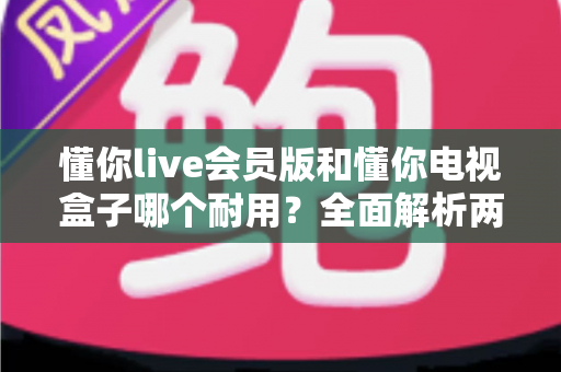 懂你live会员版和懂你电视盒子哪个耐用?全面解析两种观影方案的使用寿命与选购指南 懂你live会员版和懂你电视盒子哪个耐用?全面解析两种观影方案的使用寿命与选购指南