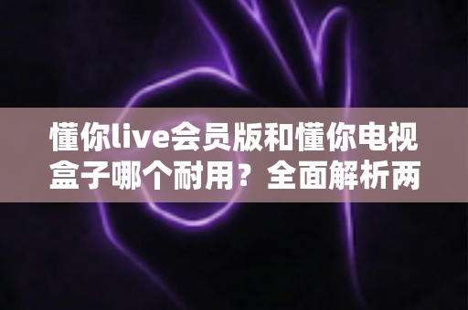 懂你live会员版和懂你电视盒子哪个耐用？全面解析两种观影方案的使用寿命与选购指南
