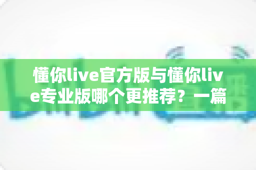 懂你live官方版与懂你live专业版哪个更推荐？一篇讲透功能、价格与适用人群的深度对比指南