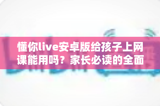 懂你live安卓版给孩子上网课能用吗？家长必读的全面解析与实用指南