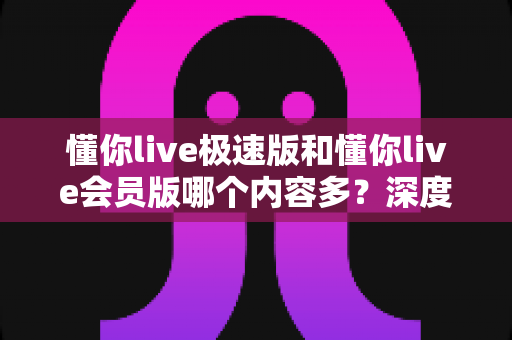 懂你live极速版和懂你live会员版哪个内容多?深度对比全解析,帮你选对最适合的版本 懂你live极速版和懂你live会员版哪个内容多?深度对比全解析,帮你选对最适合的版本