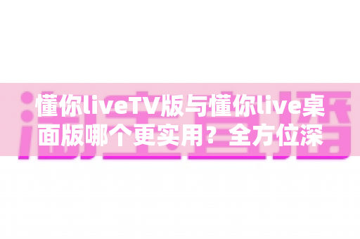 懂你liveTV版与懂你live桌面版哪个更实用?全方位深度对比助你选对版本 懂你liveTV版与懂你live桌面版哪个更实用?全方位深度对比助你选对版本