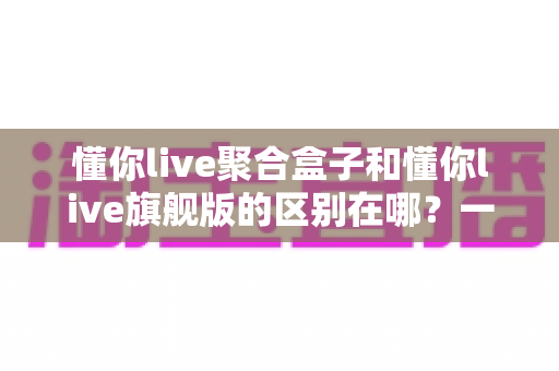 懂你live聚合盒子和懂你live旗舰版的区别在哪？一文看懂两大版本的功能差异与选购指南