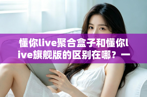 懂你live聚合盒子和懂你live旗舰版的区别在哪？一文看懂两大版本的功能差异与选购指南