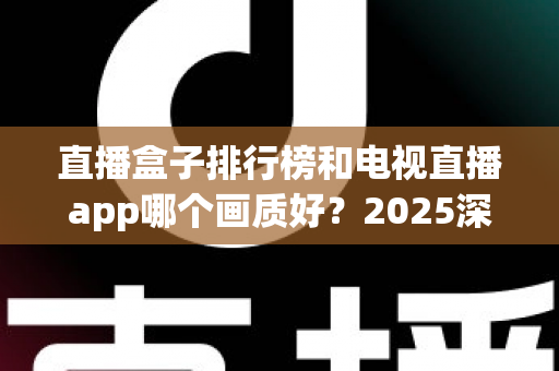 直播盒子排行榜和电视直播app哪个画质好？2025深度对比测评帮你选对观影方案