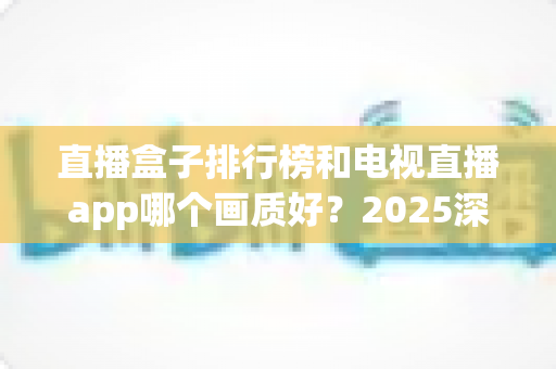 直播盒子排行榜和电视直播app哪个画质好？2025深度对比测评帮你选对观影方案
