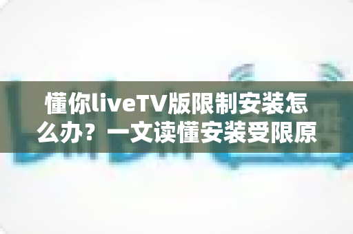 懂你liveTV版限制安装怎么办?一文读懂安装受限原因与全流程解决办法 懂你liveTV版限制安装怎么办?一文读懂安装受限原因与全流程解决办法