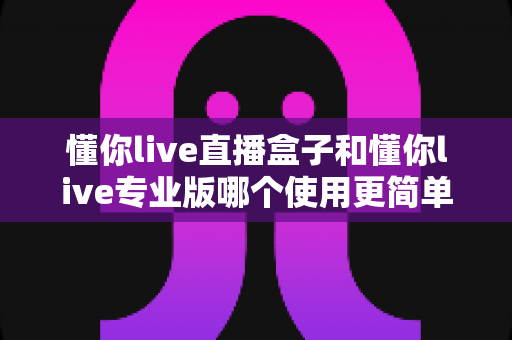 懂你live直播盒子和懂你live专业版哪个使用更简单？新手必看的开播设备选购指南