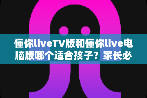懂你liveTV版和懂你live电脑版哪个适合孩子?家长必读的版本选择与安全使用指南 懂你liveTV版和懂你live电脑版哪个适合孩子?家长必读的版本选择与安全使用指南