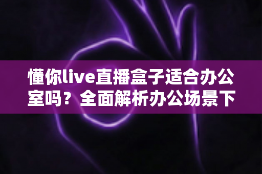 懂你live直播盒子适合办公室吗?全面解析办公场景下的实用性与选购指南 懂你live直播盒子适合办公室吗?全面解析办公场景下的实用性与选购指南