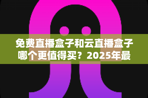 免费直播盒子和云直播盒子哪个更值得买？2025年最全选购避坑指南深度解析