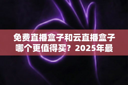 免费直播盒子和云直播盒子哪个更值得买？2025年最全选购避坑指南深度解析