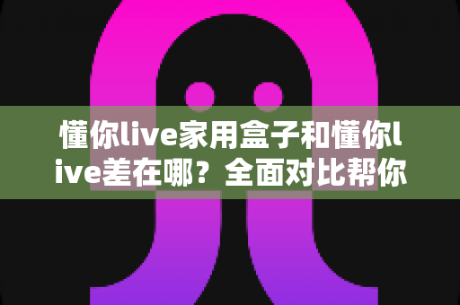 懂你live家用盒子和懂你live差在哪？全面对比帮你选对适合自己的观看方式