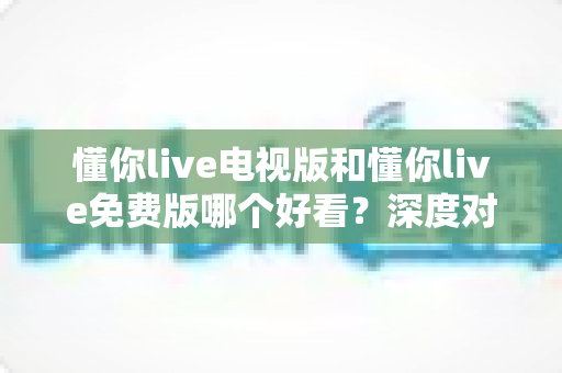 懂你live电视版和懂你live免费版哪个好看?深度对比分析助你找到最适合的观影版本 懂你live电视版和懂你live免费版哪个好看?深度对比分析助你找到最适合的观影版本