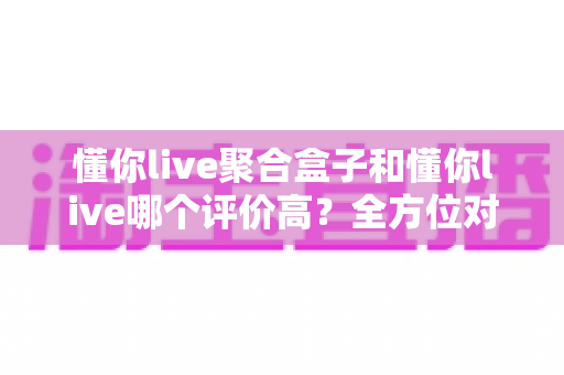 懂你live聚合盒子和懂你live哪个评价高?全方位对比评测与选购指南 懂你live聚合盒子和懂你live哪个评价高?全方位对比评测与选购指南