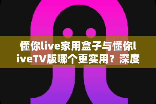 懂你live家用盒子与懂你liveTV版哪个更实用?深度对比评测帮你选对观影方案 懂你live家用盒子与懂你liveTV版哪个更实用?深度对比评测帮你选对观影方案