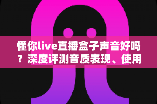 懂你live直播盒子声音好吗?深度评测音质表现、使用体验与选购指南 懂你live直播盒子声音好吗?深度评测音质表现、使用体验与选购指南