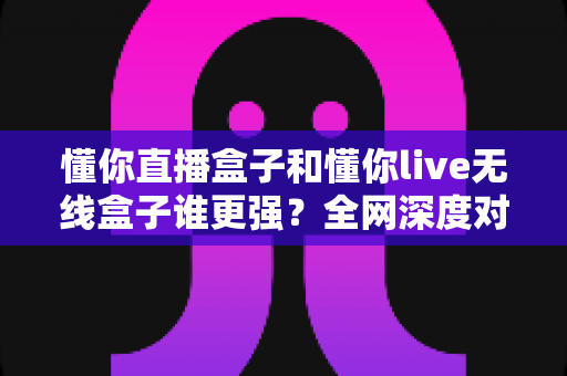 懂你直播盒子和懂你live无线盒子谁更强?全网深度对比评测,帮你一次选对不花冤枉钱 懂你直播盒子和懂你live无线盒子谁更强?全网深度对比评测,帮你一次选对不花冤枉钱
