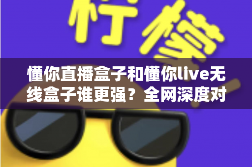 懂你直播盒子和懂你live无线盒子谁更强?全网深度对比评测,帮你一次选对不花冤枉钱 懂你直播盒子和懂你live无线盒子谁更强?全网深度对比评测,帮你一次选对不花冤枉钱