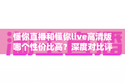 懂你直播和懂你live高清版哪个性价比高?深度对比评测助你明智选择 懂你直播和懂你live高清版哪个性价比高?深度对比评测助你明智选择