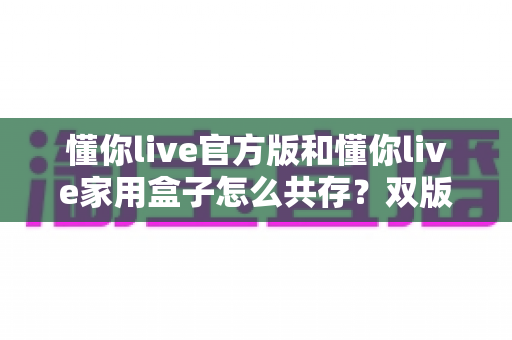 懂你live官方版和懂你live家用盒子怎么共存?双版本安装使用全攻略,一文解决共存难题 懂你live官方版和懂你live家用盒子怎么共存?双版本安装使用全攻略,一文解决共存难题