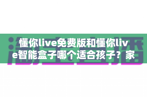 懂你live免费版和懂你live智能盒子哪个适合孩子？家长必看的深度选购指南与实用对比分析