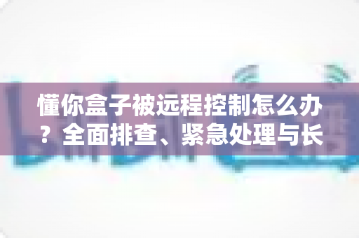 懂你盒子被远程控制怎么办?全面排查、紧急处理与长效防护一文讲清 懂你盒子被远程控制怎么办?全面排查、紧急处理与长效防护一文讲清