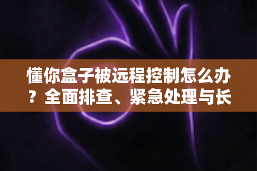 懂你盒子被远程控制怎么办？全面排查、紧急处理与长效防护一文讲清