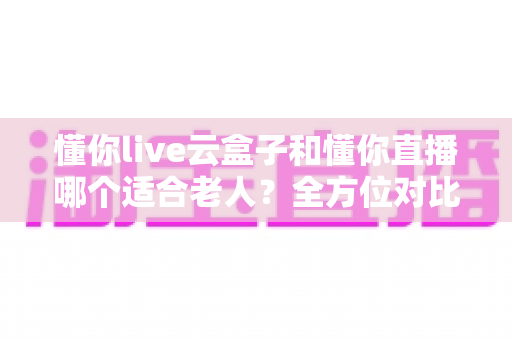 懂你live云盒子和懂你直播哪个适合老人?全方位对比解析,帮爸妈找到最省心的看直播方案 懂你live云盒子和懂你直播哪个适合老人?全方位对比解析,帮爸妈找到最省心的看直播方案