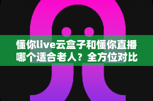 懂你live云盒子和懂你直播哪个适合老人?全方位对比解析,帮爸妈找到最省心的看直播方案 懂你live云盒子和懂你直播哪个适合老人?全方位对比解析,帮爸妈找到最省心的看直播方案