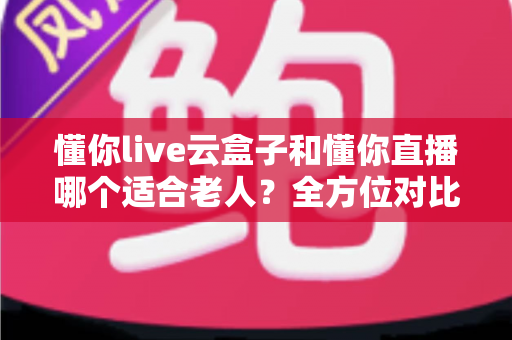 懂你live云盒子和懂你直播哪个适合老人？全方位对比解析，帮爸妈找到最省心的看直播方案