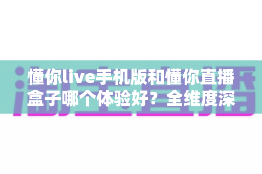 懂你live手机版和懂你直播盒子哪个体验好？全维度深度对比帮你选对设备