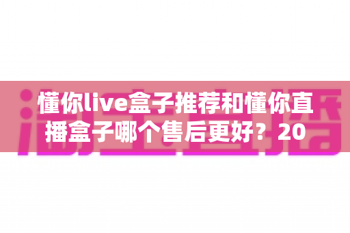 懂你live盒子推荐和懂你直播盒子哪个售后更好?2025年售后服务深度对比与避坑选购指南 懂你live盒子推荐和懂你直播盒子哪个售后更好?2025年售后服务深度对比与避坑选购指南
