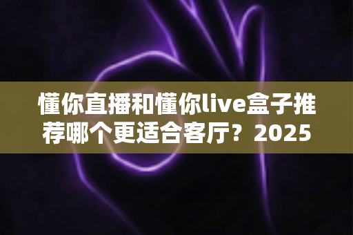 懂你直播和懂你live盒子推荐哪个更适合客厅?2025年家庭观影设备选购全攻略 懂你直播和懂你live盒子推荐哪个更适合客厅?2025年家庭观影设备选购全攻略