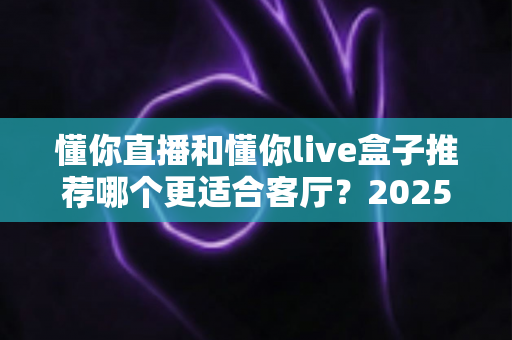 懂你直播和懂你live盒子推荐哪个更适合客厅?2025年家庭观影设备选购全攻略 懂你直播和懂你live盒子推荐哪个更适合客厅?2025年家庭观影设备选购全攻略