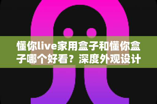 懂你live家用盒子和懂你盒子哪个好看？深度外观设计对比全解析